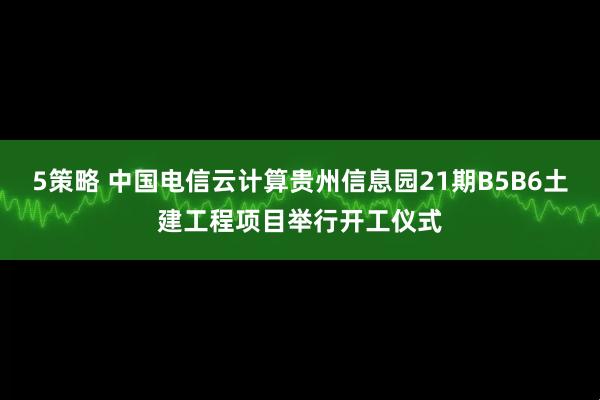 5策略 中国电信云计算贵州信息园21期B5B6土建工程项目举行开工仪式