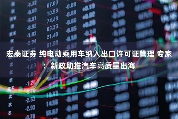 宏泰证券 纯电动乘用车纳入出口许可证管理 专家：新政助推汽车高质量出海