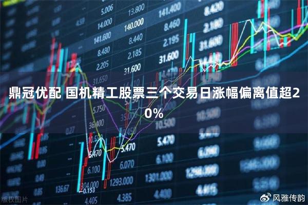 鼎冠优配 国机精工股票三个交易日涨幅偏离值超20%