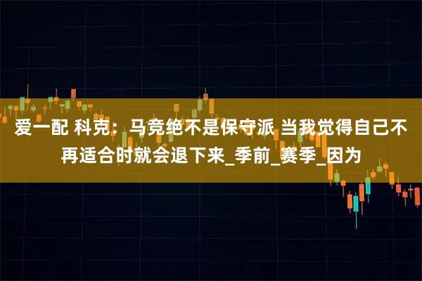 爱一配 科克：马竞绝不是保守派 当我觉得自己不再适合时就会退下来_季前_赛季_因为