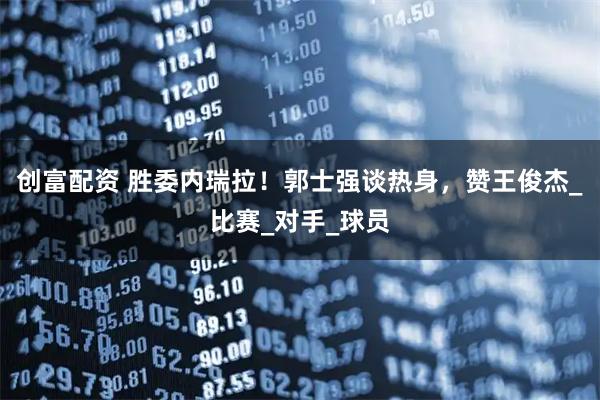 创富配资 胜委内瑞拉！郭士强谈热身，赞王俊杰_比赛_对手_球员