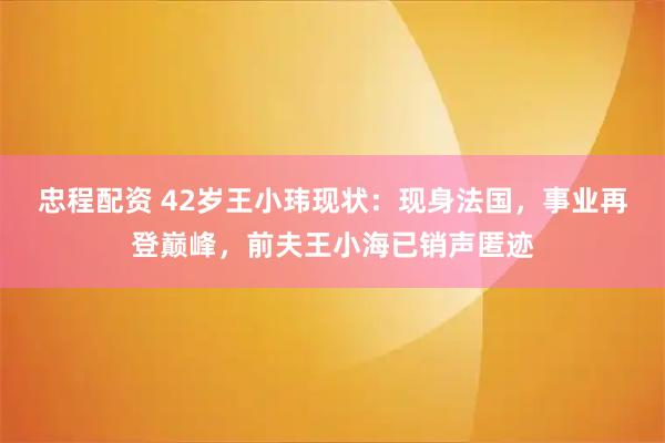 忠程配资 42岁王小玮现状：现身法国，事业再登巅峰，前夫王小海已销声匿迹