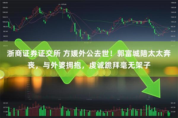 浙商证券证交所 方媛外公去世！郭富城陪太太奔丧，与外婆拥抱，虔诚跪拜毫无架子
