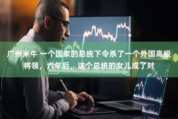 广州米牛 一个国家的总统下令杀了一个外国高级将领，六年后，这个总统的女儿成了对