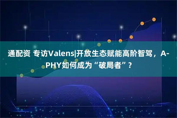 通配资 专访Valens|开放生态赋能高阶智驾，A-PHY如何成为“破局者”？