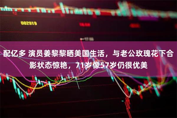 配亿多 演员姜黎黎晒美国生活，与老公玫瑰花下合影状态惊艳，71岁像57岁仍很优美