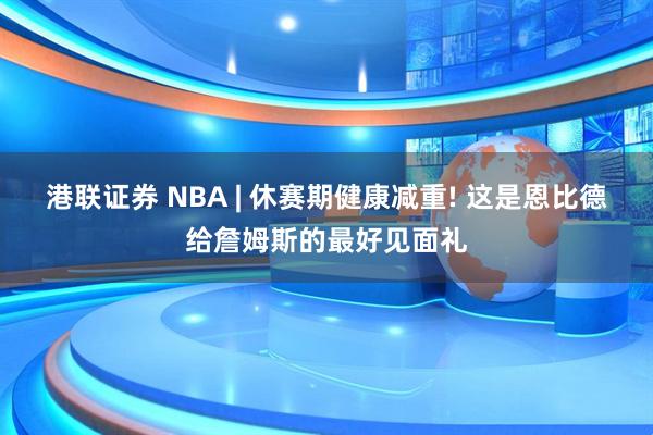 港联证券 NBA | 休赛期健康减重! 这是恩比德给詹姆斯的最好见面礼