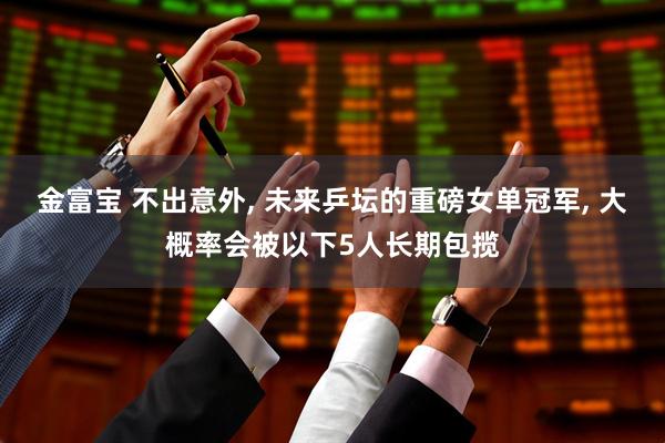 金富宝 不出意外, 未来乒坛的重磅女单冠军, 大概率会被以下5人长期包揽