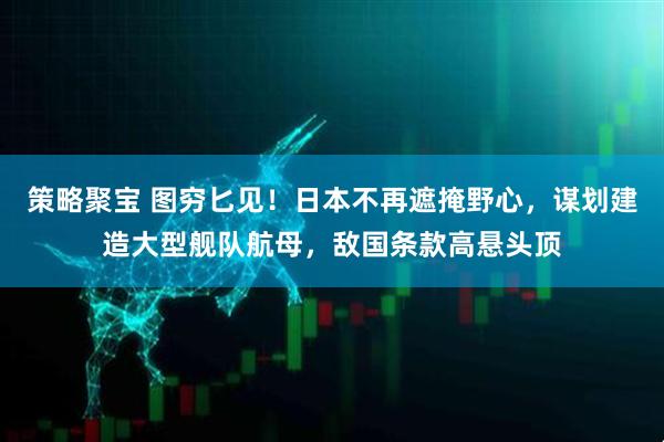 策略聚宝 图穷匕见！日本不再遮掩野心，谋划建造大型舰队航母，敌国条款高悬头顶