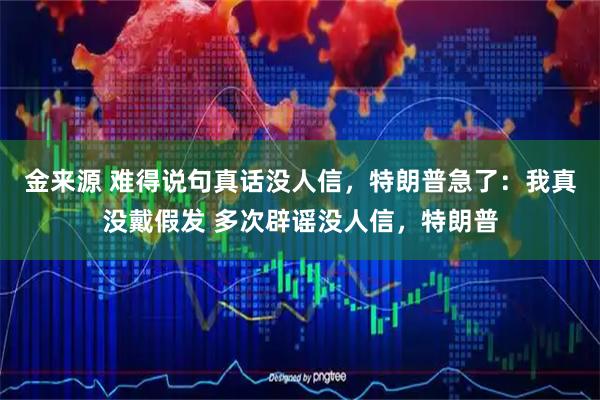 金来源 难得说句真话没人信，特朗普急了：我真没戴假发 多次辟谣没人信，特朗普